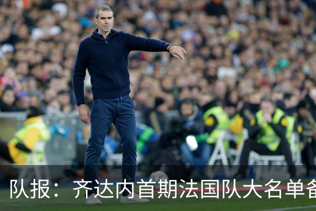 队报：齐达内首期法国队大名单备受关注，初选名单可能多达50人